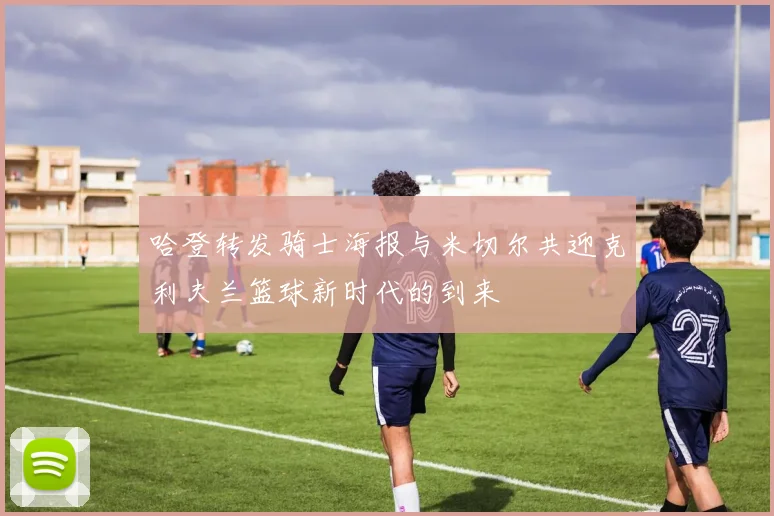 哈登转发骑士海报与米切尔共迎克利夫兰篮球新时代的到来