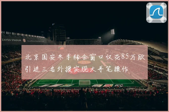 北京国安冬季转会窗口仅花85万欧引进三名外援实现大手笔操作