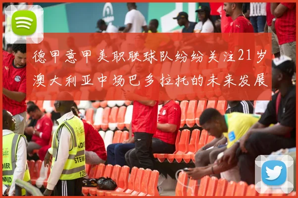 德甲意甲美职联球队纷纷关注21岁澳大利亚中场巴多拉托的未来发展