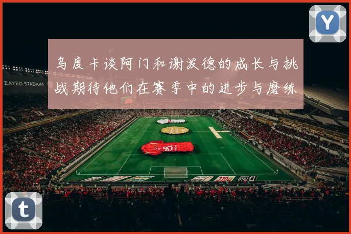 乌度卡谈阿门和谢泼德的成长与挑战期待他们在赛季中的进步与磨练