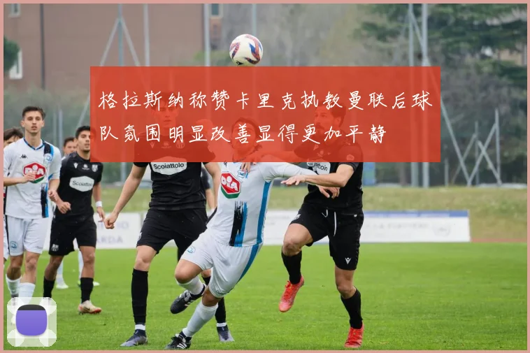 格拉斯纳称赞卡里克执教曼联后球队氛围明显改善显得更加平静