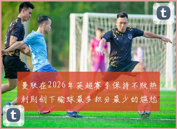 曼联在2026年英超赛季保持不败热刺则创下输球最多积分最少的尴尬纪录