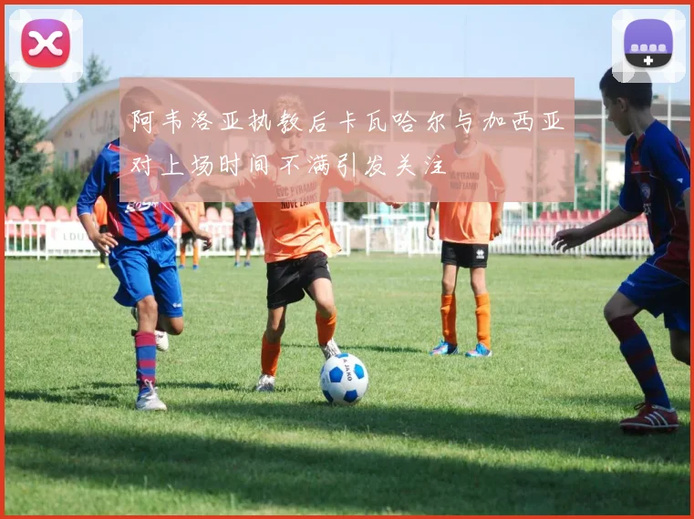 阿韦洛亚执教后卡瓦哈尔与加西亚对上场时间不满引发关注