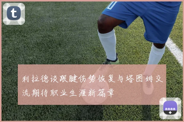利拉德谈跟腱伤势恢复与塔图姆交流期待职业生涯新篇章